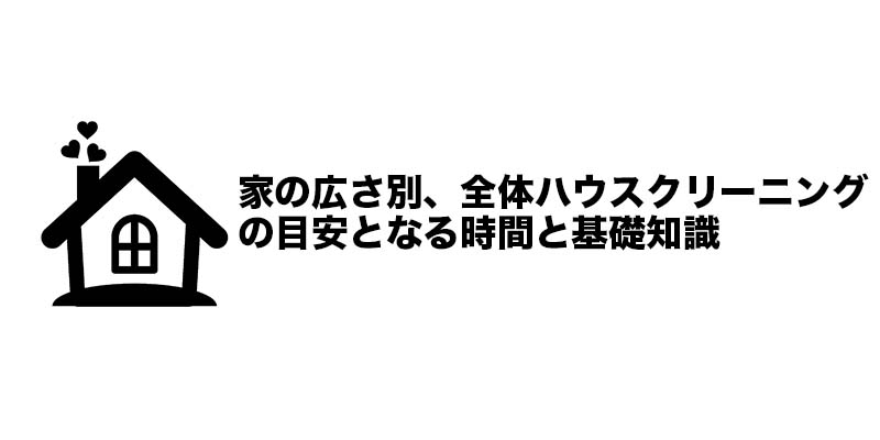 家の広さ別、全体ハウスクリーニングの目安となる時間と基礎知識