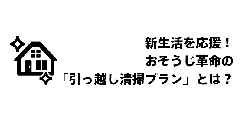 新生活を応援！おそうじ革命の「引っ越し清掃プラン」とは？