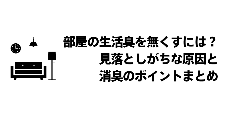 部屋の生活臭を無くすには？見落としがちな原因と消臭のポイントまとめ
