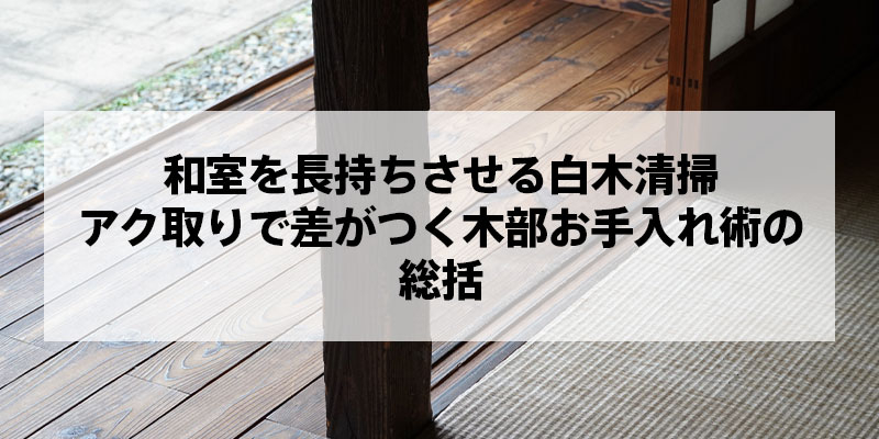 和室を長持ちさせる白木清掃｜アク取りで差がつく木部お手入れ術の総括