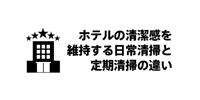 ホテルの清潔感を維持する日常清掃と定期清掃の違い