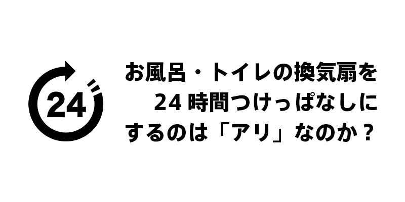 お風呂・トイレの換気扇を24時間つけっぱなしにするのは「アリ」なのか？