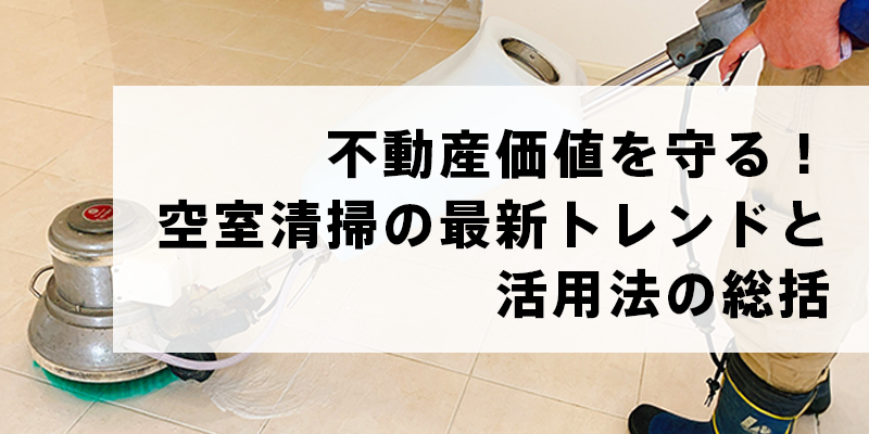 不動産価値を守る！空室清掃の最新トレンドと活用法の総括