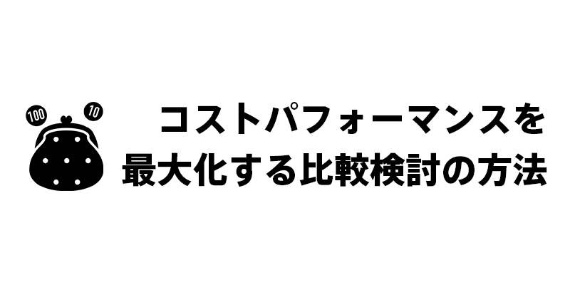コストパフォーマンスを最大化する比較検討の方法