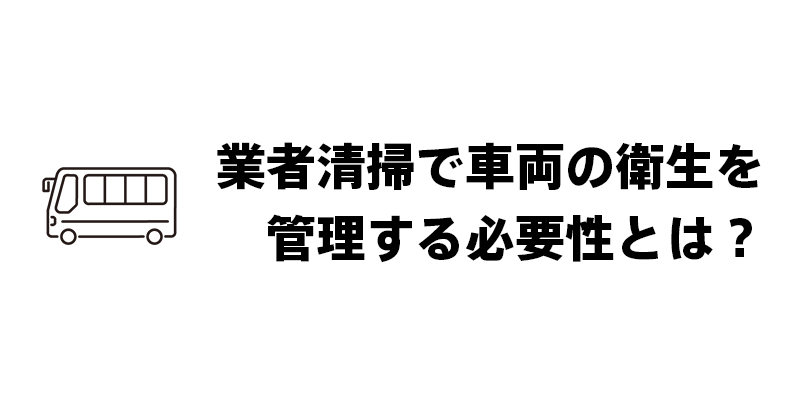 業者清掃で車両の衛生を管理する必要性とは？