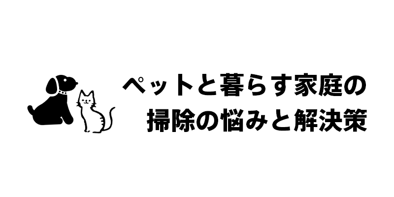 ペットと暮らす家庭の掃除の悩みと解決策
