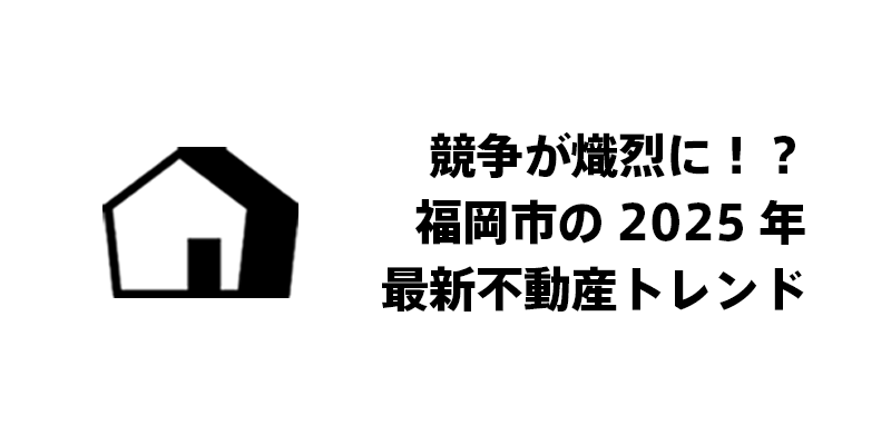 競争が熾烈に！？福岡市の2025年最新不動産トレンド